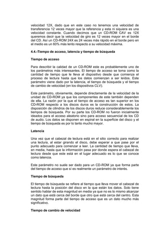 velocidad 12X, dado que en este caso no tenemos una velocidad de
transferencia 12 veces mayor que la referencia y esta ni siquiera es una
velocidad constante. Cuando decimos que un CD-ROM CAV es 12X
queremos decir que la velocidad de giro es 12 veces mayor en el borde
del CD. Así un CD-ROM 24X es 24 veces más rápido en el borde pero en
el medio es un 60% más lento respecto a su velocidad máxima.

4.4.-Tiempo de acceso, latencia y tiempo de búsqueda

Tiempo de acceso

Para describir la calidad de un CD-ROM este es probablemente uno de
los parámetros más interesantes. El tiempo de acceso se toma como la
cantidad de tiempo que le lleva al dispositivo desde que comienza el
proceso de lectura hasta que los datos comienzan a ser leídos. Este
parámetro viene dado por la latencia, el tiempo de búsqueda y el tiempo
de cambio de velocidad (en los dispositivos CLV).

Este parámetro, obviamente, depende directamente de la velocidad de la
unidad de CD-ROM ya que los componentes de este también dependen
de ella. La razón por la que el tiempo de acceso es tan superior en los
CD-ROM respecto a los discos duros es la construcción de estos. La
disposición de cilindros de los discos duros reduce considerablemente los
tiempos de búsqueda. Por su parte los CD-ROM no fueron inicialmente
ideados para el acceso aleatorio sino para acceso secuencial de los CD
de audio. Los datos se disponen en espiral en la superficie del disco y el
tiempo de búsqueda es por lo tanto mucho mayor.

Latencia

Una vez que el cabezal de lectura está en el sitio correcto para realizar
una lectura, al estar girando el disco, debe esperar a que pase por el
punto adecuado para comenzar a leer. La cantidad de tiempo que lleva,
en media, hasta que la información pasa por donde espera el cabezal de
lectura desde que este está en el lugar adecuado es lo que se conoce
como latencia.

Este parámetro no suele ser dado para un CD-ROM ya que forma parte
del tiempo de acceso que sí es realmente un parámetro de interés.

Tiempo de búsqueda

El tiempo de búsqueda se refiere al tiempo que lleva mover el cabezal de
lectura hasta la posición del disco en la que están los datos. Solo tiene
sentido hablar de esta magnitud en media ya que no es lo mismo alcanzar
un dato que está cerca del borde que otro que está cerca del centro. Esta
magnitud forma parte del tiempo de acceso que es un dato mucho más
significativo.

Tiempo de cambio de velocidad
 