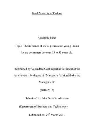 Pearl Academy of Fashion<br />Academic Paper <br />Topic: The influence of social pressure on young Indian luxury consumers between 18 to 35 years old.<br />“Submitted by Vasundhra Goel in partial fulfilment of the requirements for degree of “Masters in Fashion Marketing Management” <br />(2010-2012)<br />Submitted to:  Mrs. Nandita Abraham<br />           (Department of Business and Technology)<br />Submitted on: 24th March’2011<br />Acknowledgement<br />I owe a great thanks to many people who helped and supported me during the writing of this research paper. My deepest thanks to Dr. Jaideep Chatterjee, the guide of the project for guiding and correcting me throughout the execution of project with attention and care. He has taken pain to go through the project and make necessary correction as and when needed.<br />My deep sense of gratitude to Mrs. Nandita Abraham (Head of Department, Business and Technology), for her support and guidance. <br />I would also thank my Institution and my faculty members without whom this project would have been a distant reality. I also extend my heartfelt thanks to my family and well wishers.<br />Vasundhra Goel<br />Table of contents<br />Abstract…………………………………………………… 4<br />Chapter 1 Introduction……………………………………5<br />,[object Object]