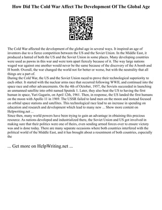 How Did The Cold War Affect The Development Of The Global Age
The Cold War affected the development of the global age in several ways. It inspired an age of
inventors due to a fierce competition between the US and the Soviet Union. In the Middle East, it
produced a hatred of both the US and the Soviet Union in some places. Many developing countries
were used as pawns in this war and were torn apart fiercely because of it. The way large nations
waged war against one another would never be the same because of the discovery of the A bomb and
H bomb. Overall, the war changed the world not for better or worse, but with the neutrality that all
things are a part of.
During the Cold War, the US and the Soviet Union raced to prove their technological superiority to
each other. It started with the nuclear arms race that occurred following WWII, and continued into the
space race and other advancements. On the 4th of October, 1957, the Soviets succeeded in launching
an unmanned satellite into orbit named Sputnik 1. Later, they also beat the US to having the first
human in space, Yuri Gagarin, on April 12th, 1961. Then, in response, the US landed the first humans
on the moon with Apollo 11 in 1969. The USSR failed to land men on the moon and instead focused
on orbital space stations and satellites. This technological race lead to an increase in spending on
education and research and development which lead to many new ... Show more content on
Helpwriting.net ...
Since then, many world powers have been trying to gain an advantage in obtaining this precious
resource. As nations developed and industrialized there, the Soviet Union and US got involved in
making sure that their politics were one of theirs, even sending armed forces over to ensure victory
was and is done today. There are many separate occasions where both countries interfered with the
political world of the Middle East, and it has brought about a resentment of both countries, especially
the
... Get more on HelpWriting.net ...
 