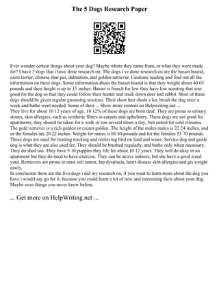 The 5 Dogs Research Paper
Ever wonder certain things about your dog? Maybe where they came from, or what they were made
for? I have 5 dogs that i have done research on. The dogs i ve done research on are the basset hound,
cairn terrier, chinese shar pei, dalmation, and golden retriever. Cautiune reading and find out all the
information on these dogs. Some information about the basset hound is that they weight about 40 65
pounds and their height is up to 15 inches. Basset is french for low they have low scenting that was
good for the dog so that they could follow their hunter and track down deer and rabbit. Most of these
dogs should be given regular grooming sessions. Their short hair sheds a lot, brush the dog once a
week and bathe went needed. Some of their ... Show more content on Helpwriting.net ...
They live for about 10 12 years of age. 10 12% of these dogs are born deaf. They are prone to urinary
stones, skin allergies, such as synthetic fibers in carpets and upholstery. These dogs are not good for
apartments, they should be taken for a walk or run several times a day. Not suited for cold climates.
The gold retriever is a rich golden or cream golden. The height of the males males is 22 24 inches, and
or the females are 20 22 inches. Weight for males is 60 80 pounds and for the females 55 70 pounds.
These dogs are used for hunting tracking and retrieving bird on land and water. Service dog and guide
dog is what they are also used for. They should be brushed regularly, and bathe only when necessary.
They do shed too. They have 5 10 puppies they life for about 10 12 years. They will do okay in an
apartment but they do need to have exercise. They can be active indoors, but she have a good sized
yard. Retrievers are prone to mast cell tumor, hip dysplasia, heart disease skin allergies and gis weight
easily.
In conclusion there are the five dogs i did my research on, if you want to learn more about the dog you
have i would say go for it, because you could learn a lot of new and interesting facts about your dog.
Maybe even things you never knew before.
... Get more on HelpWriting.net ...
 
