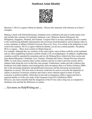 Southeast Asian Identity
Question 3: SEA is a region without an identity . Discuss this statement with reference to at least 3
examples.
Making a check with Oxford Dictionary; Southeast Asia is defined as the part of south eastern Asia
that includes the countries of Cambodia, Indonesia, Laos, Malaysia, Burma (Myanmar), the
Philippines, Singapore, Thailand, and Vietnam. A region refers to an area, especially part of a country
or the world having definable characteristics but not always fixed boundaries, and an identity refers to
a close similarity or affinity (Oxford University Press n.d.). Now, if we relook at the definition of each
word in the sentence, SEA is a region without an identity, you do see a certain paradox. The phrase
SEA is a region ... Show more content on Helpwriting.net ...
For example: Although they are countries of the same region, some of them could be on the mainland
and yet, their neighboring countries could be islands or lie on archipelagoes. In addition, neighbouring
countries could be separated by mountains and yet, the Mekong River collectively flows across and
joins Burma/Myanmar, Cambodia, Laos, Vietnam, Thailand and China s Yunnan Province (Jonsson
2008). As such, these countries share certain relations and ties in order to provide security and to
enhance trade along the river so that they may prosper. Furthermore, studies provide evidences that
Southeast Asia today displays more homogeneity and convergence than ever before (Acharya 2000)
due to the increasing integration and globalisation processes and the increasing socioeconomic
disparities in society. The term unity in diversity could also be used to overcome the disparities in
culture or practices in between countries and create a more coherent region in terms of social,
economic or political stability which then in turn aids in integration within a region and form a
regional identity as of the case study of the European Union (EU) (Hellstrom 2003).
However, one must remember that the integration of the EU has come a long way as compared to
Southeast Asia and that the differences in culture,
... Get more on HelpWriting.net ...
 