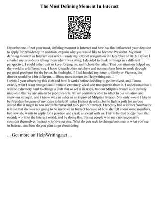 The Most Defining Moment In Interact
Describe one, if not your most, defining moment in Interact and how has that influenced your decision
to apply for presidency. In addition, explain why you would like to become President. My most
defining moment in Interact was when I wrote my letter of resignation in December of 2016. Before I
emailed my presidents telling them what I was doing, I decided to think of things in a different
perspective. I could either quit or keep forging on, and I chose the latter. That one situation helped me
the world in a different way. I hope to teach other members and nonmembers how to work through
personal problems for the better. In hindsight, if I had handed my letter to Emily or Victoria, the
district would be a bit different. ... Show more content on Helpwriting.net ...
I spent 2 year observing this club and how it works before deciding to get involved, and I know
exactly what I want changed and I remain extremely vocal and transparent about it. I understand that it
will be extremely hard to change a club that so set in its ways, but our Milpitas branch is extremely
unique in that we are similar to pipe cleaners, we are constantly able to adapt to our situation and
show our strength, and I know we can usher in an improved Milpitas Interact. Not only would I like to
be President because of my ideas to help Milpitas Interact develop, but to light a path for anyone
scared that it might be too late/different/weird to be part of Interact. I recently had a former Youthactor
tell me that she was not going to be involved in Interact because of how she felt about some members,
but now she wants to apply for a position and create an event with us. I try to be that bridge from the
outside world to the Interact world, and by doing this, I bring people who may not necessarily
consider themselves Interact y to love service. What do you seek to change/continue in what you see
in Interact, and how do you plan to go about doing
... Get more on HelpWriting.net ...
 