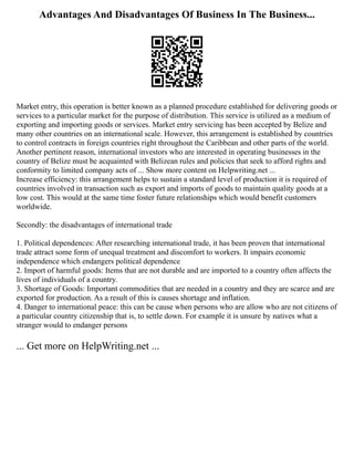Advantages And Disadvantages Of Business In The Business...
Market entry, this operation is better known as a planned procedure established for delivering goods or
services to a particular market for the purpose of distribution. This service is utilized as a medium of
exporting and importing goods or services. Market entry servicing has been accepted by Belize and
many other countries on an international scale. However, this arrangement is established by countries
to control contracts in foreign countries right throughout the Caribbean and other parts of the world.
Another pertinent reason, international investors who are interested in operating businesses in the
country of Belize must be acquainted with Belizean rules and policies that seek to afford rights and
conformity to limited company acts of ... Show more content on Helpwriting.net ...
Increase efficiency: this arrangement helps to sustain a standard level of production it is required of
countries involved in transaction such as export and imports of goods to maintain quality goods at a
low cost. This would at the same time foster future relationships which would benefit customers
worldwide.
Secondly: the disadvantages of international trade
1. Political dependences: After researching international trade, it has been proven that international
trade attract some form of unequal treatment and discomfort to workers. It impairs economic
independence which endangers political dependence
2. Import of harmful goods: Items that are not durable and are imported to a country often affects the
lives of individuals of a country.
3. Shortage of Goods: Important commodities that are needed in a country and they are scarce and are
exported for production. As a result of this is causes shortage and inflation.
4. Danger to international peace: this can be cause when persons who are allow who are not citizens of
a particular country citizenship that is, to settle down. For example it is unsure by natives what a
stranger would to endanger persons
... Get more on HelpWriting.net ...
 