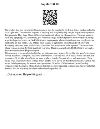 Popular Fit Bit
The product that was chosen for this assignment was the popular fit bit. It is a fitness tracker and is the
craze right now. The customer segment is anybody and everybody they can get to purchase anyone of
their products. They have fifteen different products with a long list of accessories. They are trying to
reach any age group, sex, nationality, etc. Fitness is a huge market right now most everyone is trying
to get in shape, eat better, etc. So Fit bit tries to target people who are into fitness, and people who are
wanting to get into fitness. One of their main slogans is get skinny on all things fit bit. They are
developing more and more products and or services that people want to be a part of. They even have
where you can sign up for local events in your area. There is an event called Fit bit local it says get ...
Show more content on Helpwriting.net ...
This company is on social media but they are not on as many sites as Fit bit. Garmin VivoActive is on
Twitter, Facebook, Instagram, YouTube, and Pinterest. They are on a lot of social media sites but, not
as many as Fit bit. Garmin offers a lot more products besides fitness trackers and accessories. They
have a wide range of products so they do not need to focus solely on their fitness trackers. Garmin has
been a thriving company for several more years than Fit bit has. Fit bit seems to be the leading
company when it comes to fitness trackers. Garmin is a more seasoned company and has several other
products that are why they have been in business longer than Fit
... Get more on HelpWriting.net ...
 