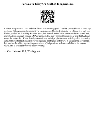 Persuasive Essay On Scottish Independence
Scottish Independence Good or Bad Scotland is at a turning point. The 300 year old Union is some say
no longer fit for purpose. Some say it was never designed for the 21st century world and it is well past
it s sell by date and is holding Scotland back. The Scottish people voted to move forward, with a new,
more Scottish approach from an SNP government. But many oppose these views saying that Scotland
needs the rest of the UK and that the economic and social problems caused by independence would be
catastrophic to the relationships between Scotland and the rest of the UK. In any case the government
has published a white paper setting out a vision of independence and responsibility in the modern
world. But is this idea beneficial to our country?
... Get more on HelpWriting.net ...
 