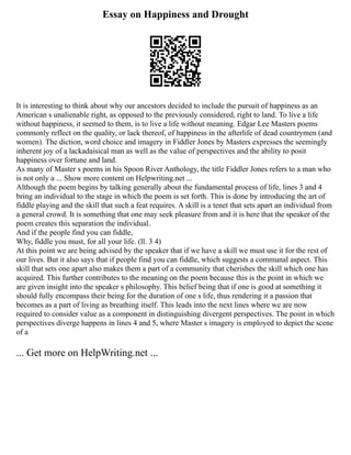 Essay on Happiness and Drought
It is interesting to think about why our ancestors decided to include the pursuit of happiness as an
American s unalienable right, as opposed to the previously considered, right to land. To live a life
without happiness, it seemed to them, is to live a life without meaning. Edgar Lee Masters poems
commonly reflect on the quality, or lack thereof, of happiness in the afterlife of dead countrymen (and
women). The diction, word choice and imagery in Fiddler Jones by Masters expresses the seemingly
inherent joy of a lackadaisical man as well as the value of perspectives and the ability to posit
happiness over fortune and land.
As many of Master s poems in his Spoon River Anthology, the title Fiddler Jones refers to a man who
is not only a ... Show more content on Helpwriting.net ...
Although the poem begins by talking generally about the fundamental process of life, lines 3 and 4
bring an individual to the stage in which the poem is set forth. This is done by introducing the art of
fiddle playing and the skill that such a feat requires. A skill is a tenet that sets apart an individual from
a general crowd. It is something that one may seek pleasure from and it is here that the speaker of the
poem creates this separation the individual.
And if the people find you can fiddle,
Why, fiddle you must, for all your life. (ll. 3 4)
At this point we are being advised by the speaker that if we have a skill we must use it for the rest of
our lives. But it also says that if people find you can fiddle, which suggests a communal aspect. This
skill that sets one apart also makes them a part of a community that cherishes the skill which one has
acquired. This further contributes to the meaning on the poem because this is the point in which we
are given insight into the speaker s philosophy. This belief being that if one is good at something it
should fully encompass their being for the duration of one s life, thus rendering it a passion that
becomes as a part of living as breathing itself. This leads into the next lines where we are now
required to consider value as a component in distinguishing divergent perspectives. The point in which
perspectives diverge happens in lines 4 and 5, where Master s imagery is employed to depict the scene
of a
... Get more on HelpWriting.net ...
 