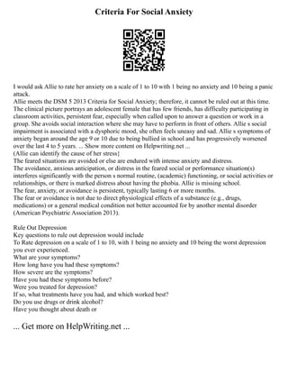 Criteria For Social Anxiety
I would ask Allie to rate her anxiety on a scale of 1 to 10 with 1 being no anxiety and 10 being a panic
attack.
Allie meets the DSM 5 2013 Criteria for Social Anxiety; therefore, it cannot be ruled out at this time.
The clinical picture portrays an adolescent female that has few friends, has difficulty participating in
classroom activities, persistent fear, especially when called upon to answer a question or work in a
group. She avoids social interaction where she may have to perform in front of others. Allie s social
impairment is associated with a dysphoric mood, she often feels uneasy and sad. Allie s symptoms of
anxiety began around the age 9 or 10 due to being bullied in school and has progressively worsened
over the last 4 to 5 years. ... Show more content on Helpwriting.net ...
(Allie can identify the cause of her stress}
The feared situations are avoided or else are endured with intense anxiety and distress.
The avoidance, anxious anticipation, or distress in the feared social or performance situation(s)
interferes significantly with the person s normal routine, (academic) functioning, or social activities or
relationships, or there is marked distress about having the phobia. Allie is missing school.
The fear, anxiety, or avoidance is persistent, typically lasting 6 or more months.
The fear or avoidance is not due to direct physiological effects of a substance (e.g., drugs,
medications) or a general medical condition not better accounted for by another mental disorder
(American Psychiatric Association 2013).
Rule Out Depression
Key questions to rule out depression would include
To Rate depression on a scale of 1 to 10, with 1 being no anxiety and 10 being the worst depression
you ever experienced.
What are your symptoms?
How long have you had these symptoms?
How severe are the symptoms?
Have you had these symptoms before?
Were you treated for depression?
If so, what treatments have you had, and which worked best?
Do you use drugs or drink alcohol?
Have you thought about death or
... Get more on HelpWriting.net ...
 
