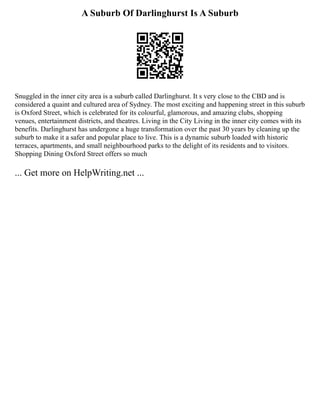 A Suburb Of Darlinghurst Is A Suburb
Snuggled in the inner city area is a suburb called Darlinghurst. It s very close to the CBD and is
considered a quaint and cultured area of Sydney. The most exciting and happening street in this suburb
is Oxford Street, which is celebrated for its colourful, glamorous, and amazing clubs, shopping
venues, entertainment districts, and theatres. Living in the City Living in the inner city comes with its
benefits. Darlinghurst has undergone a huge transformation over the past 30 years by cleaning up the
suburb to make it a safer and popular place to live. This is a dynamic suburb loaded with historic
terraces, apartments, and small neighbourhood parks to the delight of its residents and to visitors.
Shopping Dining Oxford Street offers so much
... Get more on HelpWriting.net ...
 
