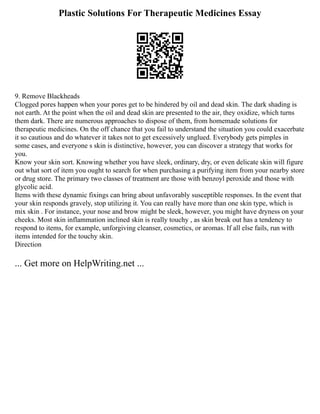 Plastic Solutions For Therapeutic Medicines Essay
9. Remove Blackheads
Clogged pores happen when your pores get to be hindered by oil and dead skin. The dark shading is
not earth. At the point when the oil and dead skin are presented to the air, they oxidize, which turns
them dark. There are numerous approaches to dispose of them, from homemade solutions for
therapeutic medicines. On the off chance that you fail to understand the situation you could exacerbate
it so cautious and do whatever it takes not to get excessively unglued. Everybody gets pimples in
some cases, and everyone s skin is distinctive, however, you can discover a strategy that works for
you.
Know your skin sort. Knowing whether you have sleek, ordinary, dry, or even delicate skin will figure
out what sort of item you ought to search for when purchasing a purifying item from your nearby store
or drug store. The primary two classes of treatment are those with benzoyl peroxide and those with
glycolic acid.
Items with these dynamic fixings can bring about unfavorably susceptible responses. In the event that
your skin responds gravely, stop utilizing it. You can really have more than one skin type, which is
mix skin . For instance, your nose and brow might be sleek, however, you might have dryness on your
cheeks. Most skin inflammation inclined skin is really touchy , as skin break out has a tendency to
respond to items, for example, unforgiving cleanser, cosmetics, or aromas. If all else fails, run with
items intended for the touchy skin.
Direction
... Get more on HelpWriting.net ...
 