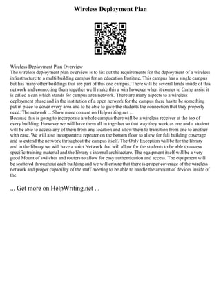 Wireless Deployment Plan
Wireless Deployment Plan Overview
The wireless deployment plan overview is to list out the requirements for the deployment of a wireless
infrastructure to a multi building campus for an education Institute. This campus has a single campus
but has many other buildings that are part of this one campus. There will be several lands inside of this
network and connecting them together we ll make this a win however when it comes to Camp assist it
is called a can which stands for campus area network. There are many aspects to a wireless
deployment phase and in the institution of a open network for the campus there has to be something
put in place to cover every area and to be able to give the students the connection that they properly
need. The network ... Show more content on Helpwriting.net ...
Because this is going to incorporate a whole campus there will be a wireless receiver at the top of
every building. However we will have them all in together so that way they work as one and a student
will be able to access any of them from any location and allow them to transition from one to another
with ease. We will also incorporate a repeater on the bottom floor to allow for full building coverage
and to extend the network throughout the campus itself. The Only Exception will be for the library
and in the library we will have a strict Network that will allow for the students to be able to access
specific training material and the library s internal architecture. The equipment itself will be a very
good Mount of switches and routers to allow for easy authentication and access. The equipment will
be scattered throughout each building and we will ensure that there is proper coverage of the wireless
network and proper capability of the staff meeting to be able to handle the amount of devices inside of
the
... Get more on HelpWriting.net ...
 