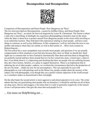 Decomposition And Decomposition
Comparison of Decomposition and Street People: How Dangerous are They?
The two texts provided are Decomposition , a poem by Zulfikar Ghose, and Street People: How
Dangerous are They? , an article for Survival magazine by Loren W. Christensen. The former is about
a man who is describing, in hindsight, his experience photographing a homeless man on the street,
while the latter is about how to protect oneself from dangerous people on the street while travelling or
in an unfamiliar location. They both deal with experiences relating to street people , and have some
things in common, as well as key differences. In this comparison, I will try and relate the texts to one
another and analyse where they are similar, as well as their points of ... Show more content on
Helpwriting.net ...
The first article has a more sympathetic tone towards street people, and questions if we are actually
compassionate to their situations or just feel pity because that s how we think we should feel. Such
sights are so common that we have learned to automatically filter them and treat them as though they
are perfectly normal and have been around forever ( he lies veined into stone, a fossil man ), when in
fact, if you think about it, it s depressing and shocking that there are people who are suffering because
they don t have homes, families, or a spray to support themselves. There is an implication that in
admiring the art of other people s sadness, we overlook the circumstances that led to the production of
the art ( his head ... chides me now for my presumption ). This can especially be seen with
photographs as even with paintings such as the Mona Lisa, people wonder about the mystery of the
subject, but with photographs, even though they are a perfect realistic depiction of the world around
us, it somehow makes us desensitised to their real plight.
On the other hand, the second article is more aggressive and almost pejorative in its voice. The writer
admits that they are generalising most people who are homeless ( it should be said that not all of them
are drug users, thieves and muggers ), but states that it is safer to generalise negatively in the interest
of one s self preservation. One gets the sense that such people live in
... Get more on HelpWriting.net ...
 