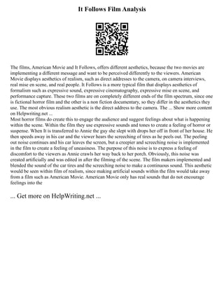 It Follows Film Analysis
The films, American Movie and It Follows, offers different aesthetics, because the two movies are
implementing a different message and want to be perceived differently to the viewers. American
Movie displays aesthetics of realism, such as direct addresses to the camera, on camera interviews,
real mise en scene, and real people. It Follows is a more typical film that displays aesthetics of
formalism such as expressive sound, expressive cinematography, expressive mise en scene, and
performance capture. These two films are on completely different ends of the film spectrum, since one
is fictional horror film and the other is a non fiction documentary, so they differ in the aesthetics they
use. The most obvious realism aesthetic is the direct address to the camera. The ... Show more content
on Helpwriting.net ...
Most horror films do create this to engage the audience and suggest feelings about what is happening
within the scene. Within the film they use expressive sounds and tones to create a feeling of horror or
suspense. When It is transferred to Annie the guy she slept with drops her off in front of her house. He
then speeds away in his car and the viewer hears the screeching of tires as he peels out. The peeling
out noise continues and his car leaves the screen, but a creepier and screeching noise is implemented
in the film to create a feeling of uneasiness. The purpose of this noise is to express a feeling of
discomfort to the viewers as Annie crawls her way back to her porch. Obviously, this noise was
created artificially and was edited in after the filming of the scene. The film makers implemented and
blended the sound of the car tires and the screeching noise to make a continuous sound. This aesthetic
would be seen within film of realism, since making artificial sounds within the film would take away
from a film such as American Movie. American Movie only has real sounds that do not encourage
feelings into the
... Get more on HelpWriting.net ...
 