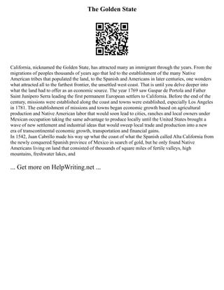 The Golden State
California, nicknamed the Golden State, has attracted many an immigrant through the years. From the
migrations of peoples thousands of years ago that led to the establishment of the many Native
American tribes that populated the land, to the Spanish and Americans in later centuries, one wonders
what attracted all to the farthest frontier, the unsettled west coast. That is until you delve deeper into
what the land had to offer as an economic source. The year 1769 saw Gaspar de Portola and Father
Saint Junípero Serra leading the first permanent European settlers to California. Before the end of the
century, missions were established along the coast and towns were established, especially Los Angeles
in 1781. The establishment of missions and towns began economic growth based on agricultural
production and Native American labor that would soon lead to cities, ranches and local owners under
Mexican occupation taking the same advantage to produce locally until the United States brought a
wave of new settlement and industrial ideas that would sweep local trade and production into a new
era of transcontinental economic growth, transportation and financial gains.
In 1542, Juan Cabrillo made his way up what the coast of what the Spanish called Alta California from
the newly conquered Spanish province of Mexico in search of gold, but he only found Native
Americans living on land that consisted of thousands of square miles of fertile valleys, high
mountains, freshwater lakes, and
... Get more on HelpWriting.net ...
 
