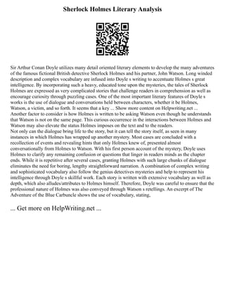 Sherlock Holmes Literary Analysis
Sir Arthur Conan Doyle utilizes many detail oriented literary elements to develop the many adventures
of the famous fictional British detective Sherlock Holmes and his partner, John Watson. Long winded
description and complex vocabulary are infused into Doyle s writing to accentuate Holmes s great
intelligence. By incorporating such a heavy, educated tone upon the mysteries, the tales of Sherlock
Holmes are expressed as very complicated stories that challenge readers in comprehension as well as
encourage curiosity through puzzling cases. One of the most important literary features of Doyle s
works is the use of dialogue and conversations held between characters, whether it be Holmes,
Watson, a victim, and so forth. It seems that a key ... Show more content on Helpwriting.net ...
Another factor to consider is how Holmes is written to be asking Watson even though he understands
that Watson is not on the same page. This curious occurrence in the interactions between Holmes and
Watson may also elevate the status Holmes imposes on the text and to the readers.
Not only can the dialogue bring life to the story, but it can tell the story itself, as seen in many
instances in which Holmes has wrapped up another mystery. Most cases are concluded with a
recollection of events and revealing hints that only Holmes knew of, presented almost
conversationally from Holmes to Watson. With his first person account of the mystery, Doyle uses
Holmes to clarify any remaining confusion or questions that linger in readers minds as the chapter
ends. While it is repetitive after several cases, granting Holmes with such large chunks of dialogue
eliminates the need for boring, lengthy straightforward narration. A combination of complex writing
and sophisticated vocabulary also follow the genius detectives mysteries and help to represent his
intelligence through Doyle s skillful work. Each story is written with extensive vocabulary as well as
depth, which also alludes/attributes to Holmes himself. Therefore, Doyle was careful to ensure that the
professional nature of Holmes was also conveyed through Watson s retellings. An excerpt of The
Adventure of the Blue Carbuncle shows the use of vocabulary, stating,
... Get more on HelpWriting.net ...
 