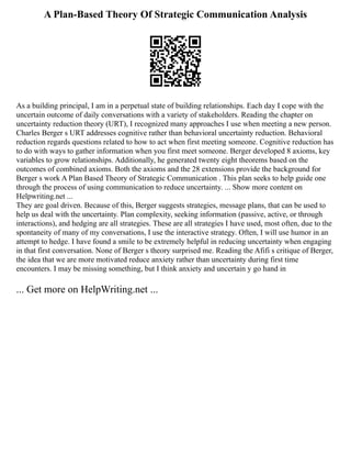 A Plan-Based Theory Of Strategic Communication Analysis
As a building principal, I am in a perpetual state of building relationships. Each day I cope with the
uncertain outcome of daily conversations with a variety of stakeholders. Reading the chapter on
uncertainty reduction theory (URT), I recognized many approaches I use when meeting a new person.
Charles Berger s URT addresses cognitive rather than behavioral uncertainty reduction. Behavioral
reduction regards questions related to how to act when first meeting someone. Cognitive reduction has
to do with ways to gather information when you first meet someone. Berger developed 8 axioms, key
variables to grow relationships. Additionally, he generated twenty eight theorems based on the
outcomes of combined axioms. Both the axioms and the 28 extensions provide the background for
Berger s work A Plan Based Theory of Strategic Communication . This plan seeks to help guide one
through the process of using communication to reduce uncertainty. ... Show more content on
Helpwriting.net ...
They are goal driven. Because of this, Berger suggests strategies, message plans, that can be used to
help us deal with the uncertainty. Plan complexity, seeking information (passive, active, or through
interactions), and hedging are all strategies. These are all strategies I have used, most often, due to the
spontaneity of many of my conversations, I use the interactive strategy. Often, I will use humor in an
attempt to hedge. I have found a smile to be extremely helpful in reducing uncertainty when engaging
in that first conversation. None of Berger s theory surprised me. Reading the Afifi s critique of Berger,
the idea that we are more motivated reduce anxiety rather than uncertainty during first time
encounters. I may be missing something, but I think anxiety and uncertain y go hand in
... Get more on HelpWriting.net ...
 