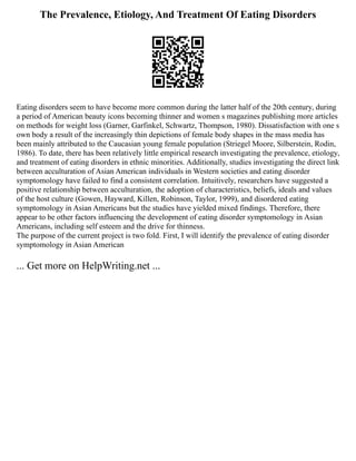 The Prevalence, Etiology, And Treatment Of Eating Disorders
Eating disorders seem to have become more common during the latter half of the 20th century, during
a period of American beauty icons becoming thinner and women s magazines publishing more articles
on methods for weight loss (Garner, Garfinkel, Schwartz, Thompson, 1980). Dissatisfaction with one s
own body a result of the increasingly thin depictions of female body shapes in the mass media has
been mainly attributed to the Caucasian young female population (Striegel Moore, Silberstein, Rodin,
1986). To date, there has been relatively little empirical research investigating the prevalence, etiology,
and treatment of eating disorders in ethnic minorities. Additionally, studies investigating the direct link
between acculturation of Asian American individuals in Western societies and eating disorder
symptomology have failed to find a consistent correlation. Intuitively, researchers have suggested a
positive relationship between acculturation, the adoption of characteristics, beliefs, ideals and values
of the host culture (Gowen, Hayward, Killen, Robinson, Taylor, 1999), and disordered eating
symptomology in Asian Americans but the studies have yielded mixed findings. Therefore, there
appear to be other factors influencing the development of eating disorder symptomology in Asian
Americans, including self esteem and the drive for thinness.
The purpose of the current project is two fold. First, I will identify the prevalence of eating disorder
symptomology in Asian American
... Get more on HelpWriting.net ...
 