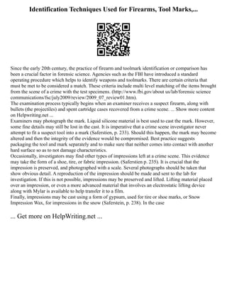 Identification Techniques Used for Firearms, Tool Marks,...
Since the early 20th century, the practice of firearm and toolmark identification or comparison has
been a crucial factor in forensic science. Agencies such as the FBI have introduced a standard
operating procedure which helps to identify weapons and toolmarks. There are certain criteria that
must be met to be considered a match. These criteria include multi level matching of the items brought
from the scene of a crime with the test specimens. (http://www.fbi.gov/about us/lab/forensic science
communications/fsc/july2009/review/2009_07_review01.htm).
The examination process typically begins when an examiner receives a suspect firearm, along with
bullets (the projectiles) and spent cartridge cases recovered from a crime scene. ... Show more content
on Helpwriting.net ...
Examiners may photograph the mark. Liquid silicone material is best used to cast the mark. However,
some fine details may still be lost in the cast. It is imperative that a crime scene investigator never
attempt to fit a suspect tool into a mark (Saferstien, p. 233). Should this happen, the mark may become
altered and then the integrity of the evidence would be compromised. Best practice suggests
packaging the tool and mark separately and to make sure that neither comes into contact with another
hard surface so as to not damage characteristics.
Occasionally, investigators may find other types of impressions left at a crime scene. This evidence
may take the form of a shoe, tire, or fabric impression. (Saferstien p. 235). It is crucial that the
impression is preserved, and photographed with a scale. Several photographs should be taken that
show obvious detail. A reproduction of the impression should be made and sent to the lab for
investigation. If this is not possible, impressions may be preserved and lifted. Lifting material placed
over an impression, or even a more advanced material that involves an electrostatic lifting device
along with Mylar is available to help transfer it to a film.
Finally, impressions may be cast using a form of gypsum, used for tire or shoe marks, or Snow
Impression Wax, for impressions in the snow (Saferstein, p. 238). In the case
... Get more on HelpWriting.net ...
 