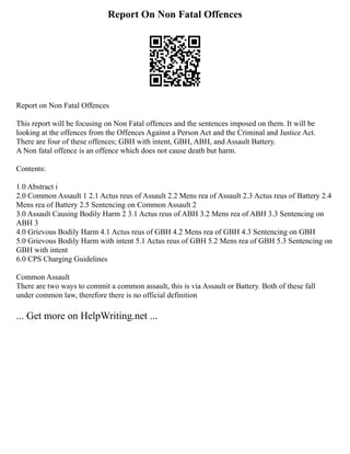 Report On Non Fatal Offences
Report on Non Fatal Offences
This report will be focusing on Non Fatal offences and the sentences imposed on them. It will be
looking at the offences from the Offences Against a Person Act and the Criminal and Justice Act.
There are four of these offences; GBH with intent, GBH, ABH, and Assault Battery.
A Non fatal offence is an offence which does not cause death but harm.
Contents:
1.0 Abstract i
2.0 Common Assault 1 2.1 Actus reus of Assault 2.2 Mens rea of Assault 2.3 Actus reus of Battery 2.4
Mens rea of Battery 2.5 Sentencing on Common Assault 2
3.0 Assault Causing Bodily Harm 2 3.1 Actus reus of ABH 3.2 Mens rea of ABH 3.3 Sentencing on
ABH 3
4.0 Grievous Bodily Harm 4.1 Actus reus of GBH 4.2 Mens rea of GBH 4.3 Sentencing on GBH
5.0 Grievous Bodily Harm with intent 5.1 Actus reus of GBH 5.2 Mens rea of GBH 5.3 Sentencing on
GBH with intent
6.0 CPS Charging Guidelines
Common Assault
There are two ways to commit a common assault, this is via Assault or Battery. Both of these fall
under common law, therefore there is no official definition
... Get more on HelpWriting.net ...
 