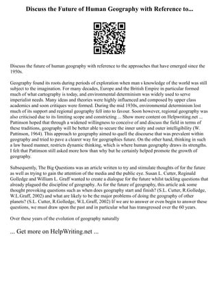 Discuss the Future of Human Geography with Reference to...
Discuss the future of human geography with reference to the approaches that have emerged since the
1950s.
Geography found its roots during periods of exploration when man s knowledge of the world was still
subject to the imagination. For many decades, Europe and the British Empire in particular formed
much of what cartography is today, and environmental determinism was widely used to serve
imperialist needs. Many ideas and theories were highly influenced and composed by upper class
academics and soon critiques were formed. During the mid 1930s, environmental determinism lost
much of its support and regional geography fell into to favour. Soon however, regional geography was
also criticised due to its limiting scope and constricting ... Show more content on Helpwriting.net ...
Pattinson hoped that through a widened willingness to conceive of and discuss the field in terms of
these traditions, geography will be better able to secure the inner unity and outer intelligibility (W.
Pattinson, 1964). This approach to geography aimed to quell the discourse that was prevalent within
geography and tried to pave a clearer way for geographies future. On the other hand, thinking in such
a law based manner, restricts dynamic thinking, which is where human geography draws its strengths.
I felt that Pattinson still asked more how than why but he certainly helped promote the growth of
geography.
Subsequently, The Big Questions was an article written to try and stimulate thoughts of for the future
as well as trying to gain the attention of the media and the public eye. Susan L. Cutter, Reginald
Golledge and William L. Graff wanted to create a dialogue for the future whilst tackling questions that
already plagued the discipline of geography. As for the future of geography, this article ask some
thought provoking questions such as when does geography start and finish? (S.L. Cutter, R.Golledge,
W.L.Graff, 2002) and what are likely to be the major problems of doing the geography of other
planets? (S.L. Cutter, R.Golledge, W.L.Graff, 2002) If we are to answer or even begin to answer these
questions, we must draw upon the past and in particular what has transgressed over the 60 years.
Over these years of the evolution of geography naturally
... Get more on HelpWriting.net ...
 