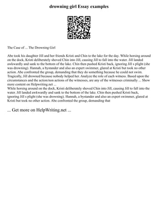 drowning girl Essay examples
The Case of ... The Drowning Girl
Abe took his daughter Jill and her friends Kristi and Chin to the lake for the day. While horsing around
on the dock, Kristi deliberately shoved Chin into Jill, causing Jill to fall into the water. Jill landed
awkwardly and sank to the bottom of the lake. Chin then pushed Kristi back, ignoring Jill s plight (she
was drowning). Hannah, a bystander and also an expert swimmer, glared at Kristi but took no other
action. Abe confronted the group, demanding that they do something because he could not swim.
Tragically, Jill drowned because nobody helped her. Analyze the role of each witness. Based upon the
circumstances and the action/non actions of the witnesses, are any of the witnesses criminally ... Show
more content on Helpwriting.net ...
While horsing around on the dock, Kristi deliberately shoved Chin into Jill, causing Jill to fall into the
water. Jill landed awkwardly and sank to the bottom of the lake. Chin then pushed Kristi back,
ignoring Jill s plight (she was drowning). Hannah, a bystander and also an expert swimmer, glared at
Kristi but took no other action. Abe confronted the group, demanding that
... Get more on HelpWriting.net ...
 