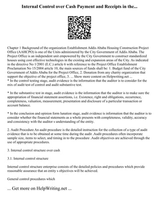 Internal Control over Cash Payment and Receipts in the...
Chapter 1 Background of the organization Establishment Addis Ababa Housing Construction Project
Office (AAHCPO) is one of the Units administered by the City Government of Addis Ababa. The
Project Office is an independent unit empowered by the City Government to construct standardized
houses using cost effective technologies in the existing and expansion areas of the City. As indicated
in the directive No 1/2001 (E.C.) article 6 with reference to the Project Office Establishment
Proclamation No 15/2004 article 10, the main sources of funds shall be: 1. Budget fund of the City
Government of Addis Ababa for the Project Office, 2. Donation from any charity organization that
support the objective of the project office, 3. ... Show more content on Helpwriting.net ...
* In the control testing stage, audit evidence is the information that the auditor is to consider for the
mix of audit test of control and audit substantive test.
* In the substantive test in stage, audit evidence is the information that the auditor is to make sure the
appropriation of financial statement assertions, i.e. Existence, right and obligations, occurrence,
completeness, valuation, measurement, presentation and disclosure of a particular transaction or
account balance.
* In the conclusion and opinion form lunation stage, audit evidence is information that the auditor is to
consider whether the financial statements as a whole presents with completeness, validity, accuracy
and consistency with the auditor s understanding of the entity.
2. Audit Procedure An audit procedure is the detailed instruction for the collection of a type of audit
evidence that is to be obtained at some time during the audit .Audit procedures often incorporate
sample size, items to select, and timing in to the procedure .Audit objectives are achieved through the
use of appropriate procedures.
3. Internal control structure over cash
3.1. Internal control structure
Internal control structure enterprise consists of the detailed policies and procedures which provide
reasonable assurance that an entity s objectives will be achieved.
General control procedures which
... Get more on HelpWriting.net ...
 