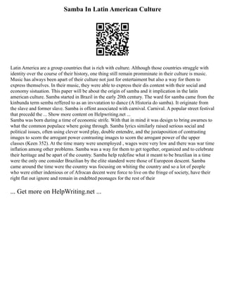 Samba In Latin American Culture
Latin America are a group countries that is rich with culture. Although those countries struggle with
identity over the course of their history, one thing still remain promminate in their culture is music.
Music has always been apart of their culture not just for entertaiment but also a way for them to
express themselves. In their music, they were able to express their dis content with their social and
economy sistuation. This paper will be about the origin of samba and it implication in the latin
american culture. Samba started in Brazil in the early 20th century. The ward for samba came from the
kinbunda term semba reffered to as an invvatation to dance (A Historia do samba). It originate from
the slave and former slave. Samba is offent associated with carnival. Carnival. A popular street festival
that precedd the ... Show more content on Helpwriting.net ...
Samba was born during a time of economic strife. With that in mind it was design to bring awarnes to
what the common populace where going through. Samba lyrics similarly raised serious social and
political issues, often using clever word play, double entendre, and the juxtaposition of contrasting
images to scorn the arrogant power contrasting images to scorn the arrogant power of the upper
classes (Keen 352). At the time many were unemployed , wages were very low and there was war time
inflation among other problems. Samba was a way for them to get together, organized and to celebrate
their heritage and be apart of the country. Samba help redefine what it meant to be brazilian in a time
were the only one consider Brazilian by the elite standerd were those of Europeon descent. Samba
came around the time were the country was focusing on whiting the country and so a lot of people
who were either indenious or of Afrocan decent were force to live on the fringe of society, have their
right flat out ignore and remain in endebted peonages for the rest of their
... Get more on HelpWriting.net ...
 