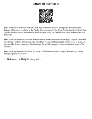 Effects Of Hurricanes
(3) A hurricane is a serious hurricane with high winds and massive downpours. Tropical storms
happen all the more regularly in the Pacific Sea, uncommonly the West Pacific, than the Atlantic Sea.
A hurricane is a natural phenomenon that is brought on by the Coriolis Force that makes the turn of
the storm.
(4) A hurricane has several causes. Tropical storms shape over the water of eighty degrees Fahrenheit
or warmer. The twist from a hurricane must blow in a similar heading at a similar speed to force air
upward. Hurricanes commonly from between five to fifteen degrees latitude north and south of the
equator.
(8) A hurricane has several effects. An impact of a hurricane is storm surges. Storm surges end up
being dangerous when they
... Get more on HelpWriting.net ...
 