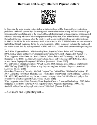 How Does Technology Influenced Popular Culture
In this essay the topic popular culture in line with technology will be discussed between the time
periods of 1945 until present day. Technology can be described as machinery and devices developed
from scientific knowledge, and is the branch of knowledge that deals with engineering or the applied
sciences. The essay will cover what was popular during these eras, what had influenced technology
throughout the time zones and what the positives and negatives of technology were at those times.
In 1945 to the 1950s the main influence of this era was World War 2. This influence led to advances in
technology through weaponry during the war. An example of this weaponry includes the creation of
the atomic bomb, and the hydrogen bomb in 1945 and 1952 ... Show more content on Helpwriting.net
...
2015. What Happened in the 1950s featuring News, Popular Culture, Prices and Technology.
[ONLINE] Available at:http://www.thepeoplehistory.com/1950s.html. [Accessed 10 June 2015].
What Happened in the 1960s inc. News, Popular Culture, Prices and Technology. 2015. What
Happened in the 1960s inc. News, Popular Culture, Prices and Technology. [ONLINE] Available
at:http://www.thepeoplehistory.com/1960s.html. [Accessed 10 June 2015].
Pros and Cons of Space Exploration | APECSEC.org. 2015. Pros and Cons of Space Exploration |
APECSEC.org. [ONLINE] Available at:http://apecsec.org/pros and cons of space exploration/.
[Accessed 10 June 2015].
Game Boy Throwback Thursday: 90s Tech Gadgets That Defined Your Childhood | Complex UK.
2015. Game Boy Throwback Thursday: 90s Tech Gadgets That Defined Your Childhood | Complex
UK. [ONLINE] Available at: http://www.complex.com/pop culture/2013/09/90s tech gadgets that
defined your childhood/game boy. [Accessed 10 June 2015].
What Happened in the 1980s featuring News, Popular Culture, Prices and Technology . 2015. What
Happened in the 1980s featuring News, Popular Culture, Prices and Technology . [ONLINE]
Available at:http://www.thepeoplehistory.com/1980s.html. [Accessed 10 June
... Get more on HelpWriting.net ...
 