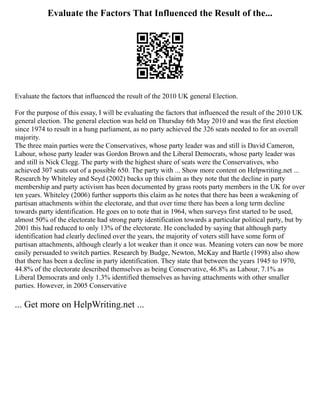Evaluate the Factors That Influenced the Result of the...
Evaluate the factors that influenced the result of the 2010 UK general Election.
For the purpose of this essay, I will be evaluating the factors that influenced the result of the 2010 UK
general election. The general election was held on Thursday 6th May 2010 and was the first election
since 1974 to result in a hung parliament, as no party achieved the 326 seats needed to for an overall
majority.
The three main parties were the Conservatives, whose party leader was and still is David Cameron,
Labour, whose party leader was Gordon Brown and the Liberal Democrats, whose party leader was
and still is Nick Clegg. The party with the highest share of seats were the Conservatives, who
achieved 307 seats out of a possible 650. The party with ... Show more content on Helpwriting.net ...
Research by Whiteley and Seyd (2002) backs up this claim as they note that the decline in party
membership and party activism has been documented by grass roots party members in the UK for over
ten years. Whiteley (2006) further supports this claim as he notes that there has been a weakening of
partisan attachments within the electorate, and that over time there has been a long term decline
towards party identification. He goes on to note that in 1964, when surveys first started to be used,
almost 50% of the electorate had strong party identification towards a particular political party, but by
2001 this had reduced to only 13% of the electorate. He concluded by saying that although party
identification had clearly declined over the years, the majority of voters still have some form of
partisan attachments, although clearly a lot weaker than it once was. Meaning voters can now be more
easily persuaded to switch parties. Research by Budge, Newton, McKay and Bartle (1998) also show
that there has been a decline in party identification. They state that between the years 1945 to 1970,
44.8% of the electorate described themselves as being Conservative, 46.8% as Labour, 7.1% as
Liberal Democrats and only 1.3% identified themselves as having attachments with other smaller
parties. However, in 2005 Conservative
... Get more on HelpWriting.net ...
 