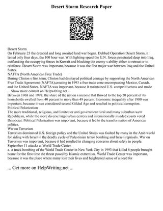 Desert Storm Research Paper
Desert Storm
On February 23 the dreaded and long awaited land war began. Dubbed Operation Desert Storm, it
lasted only four days, the 100 hour war. With lighting speed the U.N. forces penetrated deep into Iraq,
outflanking the occupying forces in Kuwait and blocking the enemy s ability either to retreat or to
reinforce. Desert Storm was important, because it was the first major war between Iraq and the United
States.
NAFTA (North American Free Trade)
During Clinton s first term, Clinton had displayed political courage by supporting the North American
Free Trade Agreement (NAFTA),creating in 1993 a free trade zone encompassing Mexico, Canada,
and the United States. NAFTA was important, because it maintained U.S. competitiveness and made
... Show more content on Helpwriting.net ...
Between 1968 and 1998, the share of the nation s income that flowed to the top 20 percent of its
households swelled from 40 percent to more than 49 percent. Economic inequality after 1980 was
important, because it was considered second Gilded Age and resulted in political corruption.
Political Polarization
The more traditional, religious, and limited or anti government rural and many suburban went
Republican, while the more diverse large urban centers and internationally minded coasts voted
Democrat. Political Polarization was important, because it led to the transformation of American
politics.
War on Terrorism
Terrorism dominated U.S. foreign policy and the United States was faulted by many in the Arab world
for siding with Israel in the deadly cycle of Palestinian terror bombing and Israeli reprisals. War on
Terrorism was important, because it had resulted in changing concerns about safety in people.
September 11 attacks a. World Trade Center
a. A truck bombing of the World Trade Center in New York City in 1993 that killed 6 people brought
home for the first time the threat posed by Islamic extremists. World Trade Center was important,
because it was the place where many lost their lives and heightened sense of a need for
... Get more on HelpWriting.net ...
 