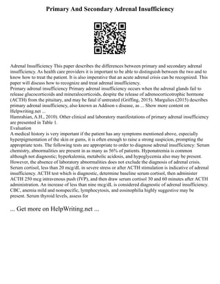 Primary And Secondary Adrenal Insufficiency
Adrenal Insufficiency This paper describes the differences between primary and secondary adrenal
insufficiency. As health care providers it is important to be able to distinguish between the two and to
know how to treat the patient. It is also imperative that an acute adrenal crisis can be recognized. This
paper will discuss how to recognize and treat adrenal insufficiency.
Primary adrenal insufficiency Primary adrenal insufficiency occurs when the adrenal glands fail to
release glucocorticoids and mineralocorticoids, despite the release of adrenocorticotrophic hormone
(ACTH) from the pituitary, and may be fatal if untreated (Griffing, 2015). Margulies (2015) describes
primary adrenal insufficiency, also known as Addison s disease, as ... Show more content on
Helpwriting.net ...
Hamrahian, A.H., 2010). Other clinical and laboratory manifestations of primary adrenal insufficiency
are presented in Table 1.
Evaluation
A medical history is very important if the patient has any symptoms mentioned above, especially
hyperpigmentation of the skin or gums, it is often enough to raise a strong suspicion, prompting the
appropriate tests. The following tests are appropriate to order to diagnose adrenal insufficiency: Serum
chemistry, abnormalities are present in as many as 56% of patients. Hyponatremia is common
although not diagnostic; hyperkalemia, metabolic acidosis, and hypoglycemia also may be present.
However, the absence of laboratory abnormalities does not exclude the diagnosis of adrenal crisis.
Serum cortisol, less than 20 mcg/dL in severe stress or after ACTH stimulation is indicative of adrenal
insufficiency. ACTH test which is diagnostic, determine baseline serum cortisol, then administer
ACTH 250 mcg intravenous push (IVP), and then draw serum cortisol 30 and 60 minutes after ACTH
administration. An increase of less than nine mcg/dL is considered diagnostic of adrenal insufficiency.
CBC, anemia mild and nonspecific, lymphocytosis, and eosinophilia highly suggestive may be
present. Serum thyroid levels, assess for
... Get more on HelpWriting.net ...
 