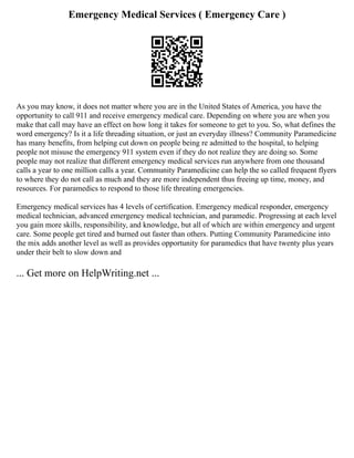Emergency Medical Services ( Emergency Care )
As you may know, it does not matter where you are in the United States of America, you have the
opportunity to call 911 and receive emergency medical care. Depending on where you are when you
make that call may have an effect on how long it takes for someone to get to you. So, what defines the
word emergency? Is it a life threading situation, or just an everyday illness? Community Paramedicine
has many benefits, from helping cut down on people being re admitted to the hospital, to helping
people not misuse the emergency 911 system even if they do not realize they are doing so. Some
people may not realize that different emergency medical services run anywhere from one thousand
calls a year to one million calls a year. Community Paramedicine can help the so called frequent flyers
to where they do not call as much and they are more independent thus freeing up time, money, and
resources. For paramedics to respond to those life threating emergencies.
Emergency medical services has 4 levels of certification. Emergency medical responder, emergency
medical technician, advanced emergency medical technician, and paramedic. Progressing at each level
you gain more skills, responsibility, and knowledge, but all of which are within emergency and urgent
care. Some people get tired and burned out faster than others. Putting Community Paramedicine into
the mix adds another level as well as provides opportunity for paramedics that have twenty plus years
under their belt to slow down and
... Get more on HelpWriting.net ...
 