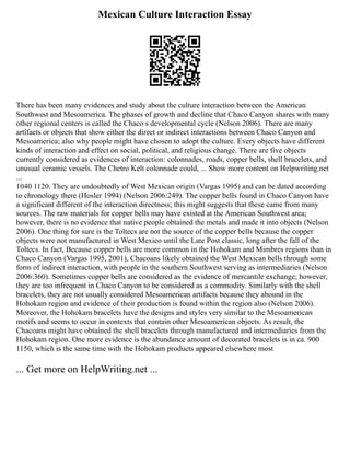 Mexican Culture Interaction Essay
There has been many evidences and study about the culture interaction between the American
Southwest and Mesoamerica. The phases of growth and decline that Chaco Canyon shares with many
other regional centers is called the Chaco s developmental cycle (Nelson 2006). There are many
artifacts or objects that show either the direct or indirect interactions between Chaco Canyon and
Mesoamerica; also why people might have chosen to adopt the culture. Every objects have different
kinds of interaction and effect on social, political, and religious change. There are five objects
currently considered as evidences of interaction: colonnades, roads, copper bells, shell bracelets, and
unusual ceramic vessels. The Chetro Kelt colonnade could, ... Show more content on Helpwriting.net
...
1040 1120. They are undoubtedly of West Mexican origin (Vargas 1995) and can be dated according
to chronology there (Hosler 1994) (Nelson 2006:249). The copper bells found in Chaco Canyon have
a significant different of the interaction directness; this might suggests that these came from many
sources. The raw materials for copper bells may have existed at the American Southwest area;
however, there is no evidence that native people obtained the metals and made it into objects (Nelson
2006). One thing for sure is the Toltecs are not the source of the copper bells because the copper
objects were not manufactured in West Mexico until the Late Post classic, long after the fall of the
Toltecs. In fact, Because copper bells are more common in the Hohokam and Mimbres regions than in
Chaco Canyon (Vargas 1995, 2001), Chacoans likely obtained the West Mexican bells through some
form of indirect interaction, with people in the southern Southwest serving as intermediaries (Nelson
2006:360). Sometimes copper bells are considered as the evidence of mercantile exchange; however,
they are too infrequent in Chaco Canyon to be considered as a commodity. Similarly with the shell
bracelets, they are not usually considered Mesoamerican artifacts because they abound in the
Hohokam region and evidence of their production is found within the region also (Nelson 2006).
Moreover, the Hohokam bracelets have the designs and styles very similar to the Mesoamerican
motifs and seems to occur in contexts that contain other Mesoamerican objects. As result, the
Chacoans might have obtained the shell bracelets through manufactured and intermediaries from the
Hohokam region. One more evidence is the abundance amount of decorated bracelets is in ca. 900
1150, which is the same time with the Hohokam products appeared elsewhere most
... Get more on HelpWriting.net ...
 