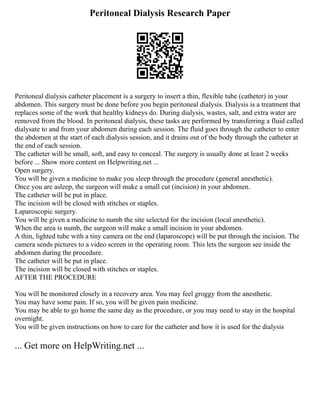 Peritoneal Dialysis Research Paper
Peritoneal dialysis catheter placement is a surgery to insert a thin, flexible tube (catheter) in your
abdomen. This surgery must be done before you begin peritoneal dialysis. Dialysis is a treatment that
replaces some of the work that healthy kidneys do. During dialysis, wastes, salt, and extra water are
removed from the blood. In peritoneal dialysis, these tasks are performed by transferring a fluid called
dialysate to and from your abdomen during each session. The fluid goes through the catheter to enter
the abdomen at the start of each dialysis session, and it drains out of the body through the catheter at
the end of each session.
The catheter will be small, soft, and easy to conceal. The surgery is usually done at least 2 weeks
before ... Show more content on Helpwriting.net ...
Open surgery.
You will be given a medicine to make you sleep through the procedure (general anesthetic).
Once you are asleep, the surgeon will make a small cut (incision) in your abdomen.
The catheter will be put in place.
The incision will be closed with stitches or staples.
Laparoscopic surgery.
You will be given a medicine to numb the site selected for the incision (local anesthetic).
When the area is numb, the surgeon will make a small incision in your abdomen.
A thin, lighted tube with a tiny camera on the end (laparoscope) will be put through the incision. The
camera sends pictures to a video screen in the operating room. This lets the surgeon see inside the
abdomen during the procedure.
The catheter will be put in place.
The incision will be closed with stitches or staples.
AFTER THE PROCEDURE
You will be monitored closely in a recovery area. You may feel groggy from the anesthetic.
You may have some pain. If so, you will be given pain medicine.
You may be able to go home the same day as the procedure, or you may need to stay in the hospital
overnight.
You will be given instructions on how to care for the catheter and how it is used for the dialysis
... Get more on HelpWriting.net ...
 