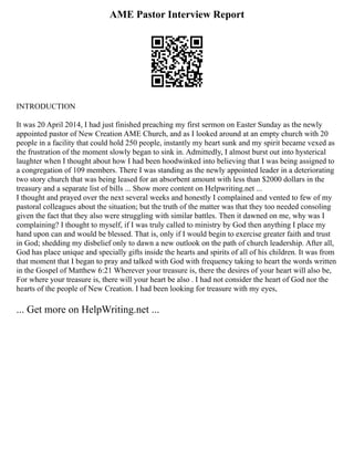 AME Pastor Interview Report
INTRODUCTION
It was 20 April 2014, I had just finished preaching my first sermon on Easter Sunday as the newly
appointed pastor of New Creation AME Church, and as I looked around at an empty church with 20
people in a facility that could hold 250 people, instantly my heart sunk and my spirit became vexed as
the frustration of the moment slowly began to sink in. Admittedly, I almost burst out into hysterical
laughter when I thought about how I had been hoodwinked into believing that I was being assigned to
a congregation of 109 members. There I was standing as the newly appointed leader in a deteriorating
two story church that was being leased for an absorbent amount with less than $2000 dollars in the
treasury and a separate list of bills ... Show more content on Helpwriting.net ...
I thought and prayed over the next several weeks and honestly I complained and vented to few of my
pastoral colleagues about the situation; but the truth of the matter was that they too needed consoling
given the fact that they also were struggling with similar battles. Then it dawned on me, why was I
complaining? I thought to myself, if I was truly called to ministry by God then anything I place my
hand upon can and would be blessed. That is, only if I would begin to exercise greater faith and trust
in God; shedding my disbelief only to dawn a new outlook on the path of church leadership. After all,
God has place unique and specially gifts inside the hearts and spirits of all of his children. It was from
that moment that I began to pray and talked with God with frequency taking to heart the words written
in the Gospel of Matthew 6:21 Wherever your treasure is, there the desires of your heart will also be,
For where your treasure is, there will your heart be also . I had not consider the heart of God nor the
hearts of the people of New Creation. I had been looking for treasure with my eyes,
... Get more on HelpWriting.net ...
 