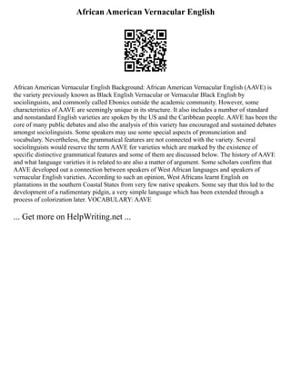 African American Vernacular English
African American Vernacular English Background: African American Vernacular English (AAVE) is
the variety previously known as Black English Vernacular or Vernacular Black English by
sociolinguists, and commonly called Ebonics outside the academic community. However, some
characteristics of AAVE are seemingly unique in its structure. It also includes a number of standard
and nonstandard English varieties are spoken by the US and the Caribbean people. AAVE has been the
core of many public debates and also the analysis of this variety has encouraged and sustained debates
amongst sociolinguists. Some speakers may use some special aspects of pronunciation and
vocabulary. Nevertheless, the grammatical features are not connected with the variety. Several
sociolinguists would reserve the term AAVE for varieties which are marked by the existence of
specific distinctive grammatical features and some of them are discussed below. The history of AAVE
and what language varieties it is related to are also a matter of argument. Some scholars confirm that
AAVE developed out a connection between speakers of West African languages and speakers of
vernacular English varieties. According to such an opinion, West Africans learnt English on
plantations in the southern Coastal States from very few native speakers. Some say that this led to the
development of a rudimentary pidgin, a very simple language which has been extended through a
process of colorization later. VOCABULARY: AAVE
... Get more on HelpWriting.net ...
 