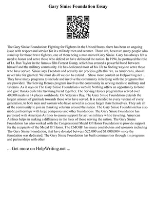 Gary Sinise Foundation Essay
The Gary Sinise Foundation: Fighting for Fighters In the United States, there has been an ongoing
issue with respect and service for it s military men and women. There are, however, many people who
stand up for those brave fighters, one of them being a man named Gary Sinise. Gary has always felt a
need to honor and serve those who defend or have defended the nation. In 1994, he portrayed the role
of Lt. Dan Taylor in the famous film Forrest Gump, which has created a powerful bond between
himself and the military community. He has dedicated most of his life to finding ways to serve those
who have served. Sinise says Freedom and security are precious gifts that we, as Americans, should
never take for granted. We must do all we can to extend ... Show more content on Helpwriting.net ...
They have many programs to include and involve the community in helping with the programs that
are provided. The Serving Heroes program involves the community in serving meals to military and
veterans. As it says on The Gary Sinise Foundation s website Nothing offers an opportunity to bond
and give thanks quite like breaking bread together. The Serving Heroes program has served over
40,000 meals in 14 places worldwide. On Veteran s Day, The Gary Sinise Foundation extends the
largest amount of gratitude towards those who have served. It is extended to every veteran of every
generation, to both men and woman who have served in a cause larger than themselves. They ask all
of the community to join in thanking veterans around the nation. The Gary Sinise Foundation has also
made partnerships with large companies and other foundations. The Gary Sinise Foundation has
partnered with American Airlines to ensure support for active military while traveling. American
Airlines helps in making a difference in the lives of those serving the nation. The Gary Sinise
Foundation has also worked with the Congressional Medal Of Honor Foundation to provide support
for the recipients of the Medal Of Honor. The CMOHF has many contributors and sponsors including
The Gary Sinise Foundation, that have donated between $25,000 and $1,000,000+ since the
foundation was dedicated. The Gary Sinise Foundation has built communities through it s programs
and partnerships with other
... Get more on HelpWriting.net ...
 