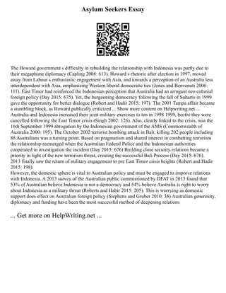 Asylum Seekers Essay
The Howard government s difficulty in rebuilding the relationship with Indonesia was partly due to
their megaphone diplomacy (Capling 2008: 613). Howard s rhetoric after election in 1997, moved
away from Labour s enthusiastic engagement with Asia, and towards a perception of an Australia less
interdependent with Asia, emphasizing Western liberal democratic ties (Jones and Benvenuti 2006:
111). East Timor had reinforced the Indonesian perception that Australia had an arrogant neo colonial
foreign policy (Day 2015: 675). Yet, the burgeoning democracy following the fall of Suharto in 1999
gave the opportunity for better dialogue (Robert and Hadir 2015: 197). The 2001 Tampa affair became
a stumbling block, as Howard publically criticized ... Show more content on Helpwriting.net ...
Australia and Indonesia increased their joint military exercises to ten in 1998 1999, beofre they were
cancelled following the East Timor crisis (Singh 2002: 126). Also, clearly linked to the crisis, was the
16th September 1999 abrogation by the Indonesian government of the AMS (Commonwealth of
Australia 2000: 195). The October 2002 terrorist bombing attack in Bali, killing 202 people including
88 Australians was a turning point. Based on pragmatism and shared interest in combatting terrorism
the relationship reemerged when the Australian Federal Police and the Indonesian authorities
cooperated in investigation the incident (Day 2015: 676) Building close security relations became a
priority in light of the new terrorism threat, creating the successful Bali Process (Day 2015: 676).
2013 finally saw the return of military engagement to pre East Timor crisis heights (Robert and Hadir
2015: 198).
However, the domestic sphere is vital to Australian policy and must be engaged to improve relations
with Indonesia. A 2013 survey of the Australian public commissioned by DFAT in 2013 found that
53% of Australian believe Indonesia is not a democracy and 54% believe Australia is right to worry
about Indonesia as a military threat (Roberts and Habir 2015: 205). This is worrying as domestic
support does effect on Australian foreign policy (Stephens and Gruber 2010: 38) Australian generosity,
diplomacy and funding have been the most successful method of deepening relations
... Get more on HelpWriting.net ...
 