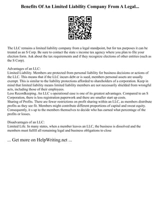 Benefits Of An Limited Liability Company From A Legal...
The LLC remains a limited liability company from a legal standpoint, but for tax purposes it can be
treated as an S Corp. Be sure to contact the state s income tax agency where you plan to file your
election form. Ask about the tax requirements and if they recognize elections of other entities (such as
the S Corp).
Advantages of an LLC:
Limited Liability. Members are protected from personal liability for business decisions or actions of
the LLC. This means that if the LLC incurs debt or is sued, members personal assets are usually
exempt. This is similar to the liability protections afforded to shareholders of a corporation. Keep in
mind that limited liability means limited liability members are not necessarily shielded from wrongful
acts, including those of their employees.
Less Recordkeeping. An LLC s operational ease is one of its greatest advantages. Compared to an S
Corporation, there is less registration paperwork and there are smaller start up costs.
Sharing of Profits. There are fewer restrictions on profit sharing within an LLC, as members distribute
profits as they see fit. Members might contribute different proportions of capital and sweat equity.
Consequently, it s up to the members themselves to decide who has earned what percentage of the
profits or losses.
Disadvantages of an LLC:
Limited Life. In many states, when a member leaves an LLC, the business is dissolved and the
members must fulfill all remaining legal and business obligations to close
... Get more on HelpWriting.net ...
 