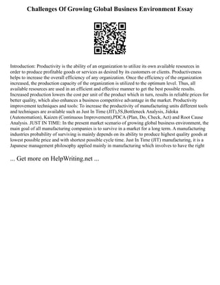 Challenges Of Growing Global Business Environment Essay
Introduction: Productivity is the ability of an organization to utilize its own available resources in
order to produce profitable goods or services as desired by its customers or clients. Productiveness
helps to increase the overall efficiency of any organization. Once the efficiency of the organization
increased, the production capacity of the organization is utilized to the optimum level. Thus, all
available resources are used in an efficient and effective manner to get the best possible results.
Increased production lowers the cost per unit of the product which in turn, results in reliable prices for
better quality, which also enhances a business competitive advantage in the market. Productivity
improvement techniques and tools: To increase the productivity of manufacturing units different tools
and techniques are available such as Just In Time (JIT),5S,Bottleneck Analysis, Jidoka
(Autonomation), Kaizen (Continuous Improvement),PDCA (Plan, Do, Check, Act) and Root Cause
Analysis. JUST IN TIME: In the present market scenario of growing global business environment, the
main goal of all manufacturing companies is to survive in a market for a long term. A manufacturing
industries probability of surviving is mainly depends on its ability to produce highest quality goods at
lowest possible price and with shortest possible cycle time. Just In Time (JIT) manufacturing, it is a
Japanese management philosophy applied mainly in manufacturing which involves to have the right
... Get more on HelpWriting.net ...
 