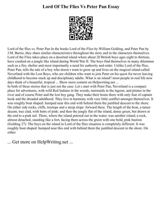 Lord Of The Flies Vs Peter Pan Essay
Lord of the flies vs. Peter Pan In the books Lord of the Flies by William Golding, and Peter Pan by
J.M. Barrie, they share similar characteristics throughout the story and in the characters themselves.
Lord of the Flies takes place on a deserted island where about 20 British boys ages eight to thirteen,
have crashed on a jungle like island during World War II. The boys find themselves in many dilemmas
such as a fire, shelter and most importantly a need for authority and order. Unlike Lord of the flies,
Peter Pan, tells the tale of a boy who doesn t want to grow up and lives on the magical island called
Neverland with the Lost Boys, who are children who want to join Peter on his quest for never leaving
childhood to become stuck up and disciplinary adults. What is an island? most people in real life now
days think of a beautiful, tropical ... Show more content on Helpwriting.net ...
In both of these stories that is just not the case. Let s start with Peter Pan, Neverland is a compact
place for adventures, with wild Red Indians in the woods, mermaids in the lagoon, and pirates in the
river and of course Peter and the lost boy gang. They make their home there with only fear of captain
hook and the dreaded adulthood. They live in harmony with very little conflict amongst themselves. It
was roughly boat shaped: humped near this end with behind them the jumbled descent to the shore.
On either side rocks, cliffs, treetops and a steep slope: forward there. The length of the boat, a tamer
decent, tree clad, with hints of pink: and then the jungly flat of the island, dense green, but drawn at
the end to a pink tail. There, where the island petered out in the water, was another island; a rock,
almost detached, standing like a fort, facing them across the green with one bold, pink bastion
(Golding 27). The boys on the island in Lord of the flies situation is completely different. It was
roughly boat shaped: humped near this end with behind them the jumbled descent to the shore. On
either
... Get more on HelpWriting.net ...
 