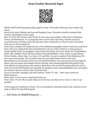 Irene Gostlow Research Paper
IRENE GOSTLOW Passed peacefully aged 86, Friday 7th October following a brave battle with
cancer.
Survived by sisters Marlene and Joan and Daughter Lynne. Preceded in death by husband Dick
Gostlow and Daughter Susan Logan.
Born 22/12/29 she lived her entire life the N.Lincs area, most notably; Fuller street, Cleethorpes,
Tetney, and Humberston. As a young lady Irene served in the Land Army, and later enjoyed a
successful career at Findus, and in the later part of her working life as a Social worker, providing
home care for the terminally ill.
Irene lived a complete life despite the loss of her husband and daughter, both of whom she cared for at
home. She never replaced her beloved husband but went on to find comfort in a strong group of
friends and her family, her daughters Lynne and the late Susan, Son in law David, her Grandchildren;
Sarah, John, Matthew, Karli and Dan, and her Great Grandchildren; Theo, Archie, Logan, Brooke,
Oliver, Freddie, Aliyah, Jake, Eva, Gene, CiCi and Mila. An active member of the Humberston W.I
and various local groups. She travelled extensively and made friends wherever she went.
Remembered as an amazing woman, her will and determination were unwavering and she fought her
illness with self respect and strength until her final day. She remained dignified and grateful in the
most difficult of circumstances and wanted to thank those who cared for her particularly the staff of
ward 32 at Castle Hill Hospital and especially her daughter Lynne, and grandchildren who surrounded
her with love and were always there to hold her held.
Lover of chocolate, marzipan, only half a portion, Trashy TV, and ... Show more content on
Helpwriting.net ...
Places that I ve never seen or experienced with you.
Now I shall, I ll sail with you upon ships across the seas, seas that exist no more, it s time to say
goodbye.
At her request the celebration of Irene s life was attended by immediate family only, donations can be
made to Ward 32 Castle Hill Hospital,
... Get more on HelpWriting.net ...
 