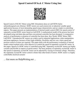 Speed Control Of Se.d. C Motor Using Imc
Speed Control of SE.D.C Motor using IMC (Simulation done on LabVIEW) Salim
salimnitk@gmail.com Abstract: SEDC motors are used extensively in industrial variable speed
applications because of most demanding speed torque characteristics and are simple in controlling
aspects. This paper presents an implementation of internal model control (IMC) for speed control of
separately excited SEDC motor based on LabVIEW. A mathematical model of the process has been
developed using real plant data and then conventional controller has been designed. A comparative
analysis of performance evaluation of controller has been done. Key Words: SEDC Motor, IMC,
LabVIEW. 1 Introduction DC motors are widely used in industrial applications, robot manipulators
and home appliances, because of their high reliability, flexibility and low cost, where speed and
position control of motor are required. This paper deals with the performance evaluation of internal
model control method with a clear objective to control the speed of separately excited DC motor. In
this paper, Speed of a SEDC motor is controlled using IMC. Separately excited DC motors are highly
versatile and flexible in aspects of speed control. The basic property of separately excited DC motor is
that speed of separately excited DC motor can be adjusted by varying its terminal voltage. Therefore,
the separately excited DC motor control is better than other kinds of motors. SEDC motor is a highly
controllable electrical actuator
... Get more on HelpWriting.net ...
 