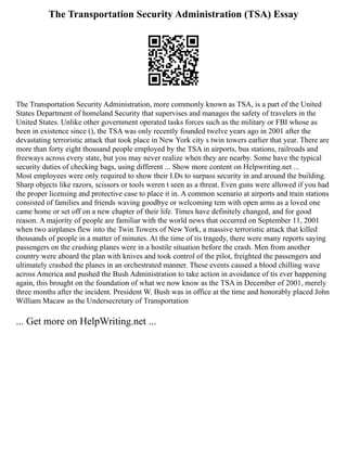 The Transportation Security Administration (TSA) Essay
The Transportation Security Administration, more commonly known as TSA, is a part of the United
States Department of homeland Security that supervises and manages the safety of travelers in the
United States. Unlike other government operated tasks forces such as the military or FBI whose as
been in existence since (), the TSA was only recently founded twelve years ago in 2001 after the
devastating terroristic attack that took place in New York city s twin towers earlier that year. There are
more than forty eight thousand people employed by the TSA in airports, bus stations, railroads and
freeways across every state, but you may never realize when they are nearby. Some have the typical
security duties of checking bags, using different ... Show more content on Helpwriting.net ...
Most employees were only required to show their I.Ds to surpass security in and around the building.
Sharp objects like razors, scissors or tools weren t seen as a threat. Even guns were allowed if you had
the proper licensing and protective case to place it in. A common scenario at airports and train stations
consisted of families and friends waving goodbye or welcoming tem with open arms as a loved one
came home or set off on a new chapter of their life. Times have definitely changed, and for good
reason. A majority of people are familiar with the world news that occurred on September 11, 2001
when two airplanes flew into the Twin Towers of New York, a massive terroristic attack that killed
thousands of people in a matter of minutes. At the time of tis tragedy, there were many reports saying
passengers on the crashing planes were in a hostile situation before the crash. Men from another
country were aboard the plan with knives and took control of the pilot, freighted the passengers and
ultimately crashed the planes in an orchestrated manner. These events caused a blood chilling wave
across America and pushed the Bush Administration to take action in avoidance of tis ever happening
again, this brought on the foundation of what we now know as the TSA in December of 2001, merely
three months after the incident. President W. Bush was in office at the time and honorably placed John
William Macaw as the Undersecretary of Transportation
... Get more on HelpWriting.net ...
 