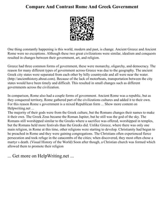 Compare And Contrast Rome And Greek Government
One thing constantly happening is this world, modern and past, is change. Ancient Greece and Ancient
Rome were no exceptions. Although these two great civilizations were similar, idealism and conquests
resulted in changes between their government, art, and religion.
Greece had three common forms of government, these were monarchy, oligarchy, and democracy. The
reason for many different types of government across Greece was due to the geography. The ancient
Greek city states were separated from each other by hilly countryside and all were near the water.
(http://ancienthistory.about.com). Because of the lack of motorboats, transportation between the city
states would have been timely and difficult. This resulted in small changes such as different
governments across the civilization.
In comparison, Rome also had a couple forms of government. Ancient Rome was a republic, but as
they conquered territory, Rome gathered part of the civilizations cultures and added it to their own.
For this reason Rome s government is a mixed Republican form ... Show more content on
Helpwriting.net ...
The majority of their gods were from the Greek culture, but the Romans changes their names to make
it their own. The Greek Zeus became the Roman Jupiter, but he still was the god of the sky. The
Romans still worshipped similar to the Greeks where a sacrifice was offered, worshipped in temples,
but the Romans held more festivals than the Greeks did. Unlike Greece, where there was only one
main religion, in Rome at this time, other religions were starting to develop. Christianity had begun to
be preached in Rome and they were gaining congregations. The Christians often experienced fierce
persecution and took refuge in the catacombs of the cities; when discovered, they most often chose a
martyr s death. (Visual History of the World) Soon after though, a Christian church was formed which
allowed them to promote their religion
... Get more on HelpWriting.net ...
 