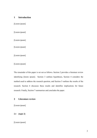 1     Introduction

[Lorem ipsum]



[Lorem ipsum]



[Lorem ipsum]


[Lorem ipsum]



[Lorem ipsum]



[Lorem ipsum]



The remainder of this paper is set out as follows. Section 2 provides a literature review

identifying [lorem ipsum].    Section 3 outlines hypotheses, Section 4 considers the

method used to address the research question, and Section 5 outlines the results of the

research. Section 6 discusses these results and identifies implications for future

research. Finally, Section 7 summarises and concludes the paper.



2     Literature review

[Lorem ipsum]



2.1   [topic 2]



[Lorem ipsum]



                                                                                            2
 