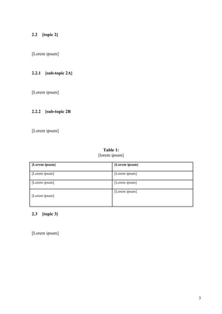 2.2     [topic 2]



[Lorem ipsum]



2.2.1    [sub-topic 2A]



[Lorem ipsum]



2.2.2    [sub-topic 2B



[Lorem ipsum]



                             Table 1:
                          [lorem ipsum]

[Lorem ipsum]                     [Lorem ipsum]

[Lorem ipsum]                     [Lorem ipsum]

[Lorem ipsum]                     [Lorem ipsum]

                                  [Lorem ipsum]
[Lorem ipsum]




2.3     [topic 3]



[Lorem ipsum]




                                                  3
 