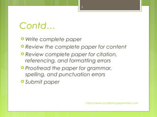 Contd…
 Write complete paper
 Review the complete paper for content
 Review complete paper for citation,
referencing, and formatting errors
 Proofread the paper for grammar,
spelling, and punctuation errors
 Submit paper
https://www.academicpaperwriters.com
3
 