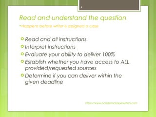 Read and understand the question
-Happens before writer is assigned a case
 Read and all instructions
 Interpret instructions
 Evaluate your ability to deliver 100%
 Establish whether you have access to ALL
provided/requested sources
 Determine if you can deliver within the
given deadline
https://www.academicpaperwriters.com
4
 