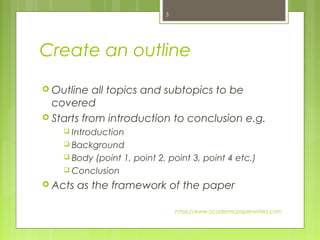 Create an outline
 Outline all topics and subtopics to be
covered
 Starts from introduction to conclusion e.g.
 Introduction
 Background
 Body (point 1, point 2, point 3, point 4 etc.)
 Conclusion
 Acts as the framework of the paper
https://www.academicpaperwriters.com
5
 